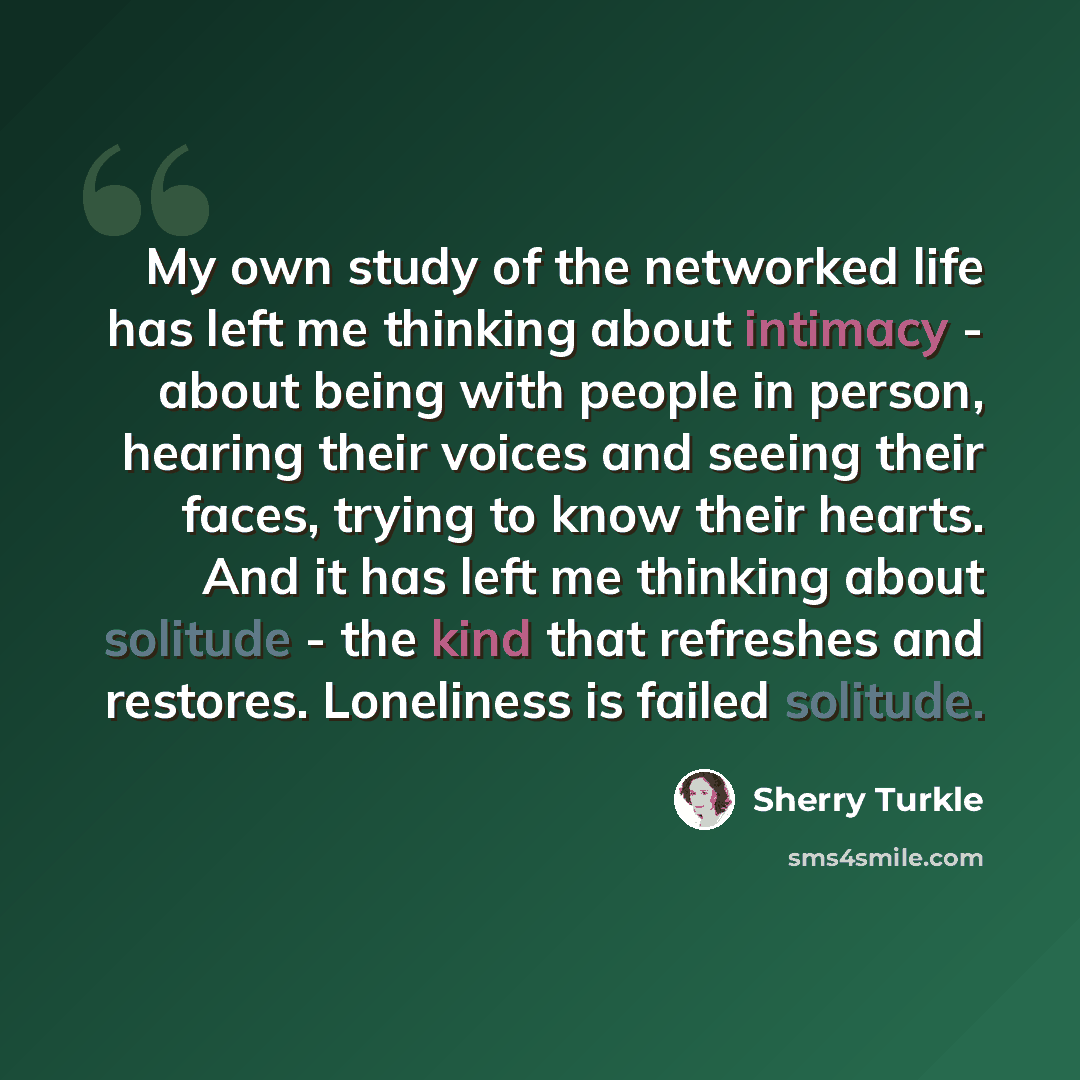 “My own study of the networked life has left me thinking about intimacy - about being with people in person, hearing their voices and seeing their faces, trying to know their hearts. And it has left me thinking about solitude - the kind that refreshes and restores. Loneliness is failed solitude.” quote by Sherry Turkle
