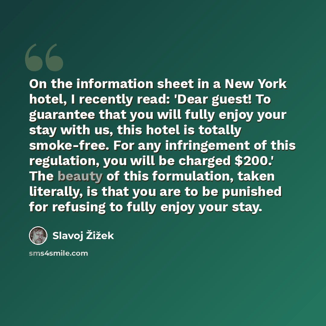 “On the information sheet in a New York hotel, I recently read: 'Dear guest! To guarantee that you will fully enjoy your stay with us, this hotel is totally smoke-free. For any infringement of this regulation, you will be charged $200.' The beauty of this formulation, taken literally, is that you…” quote by Slavoj Žižek