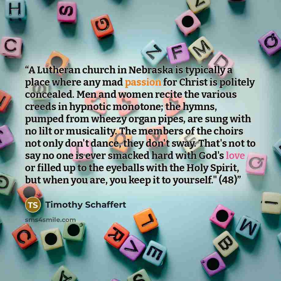 “A Lutheran church in Nebraska is typically a place where any mad passion for Christ is politely concealed. Men and women recite the various creeds in hypnotic monotone; the hymns, pumped from wheezy organ pipes, are sung with no lilt or musicality. The members of the choirs not only don't dance…” quote by Timothy Schaffert