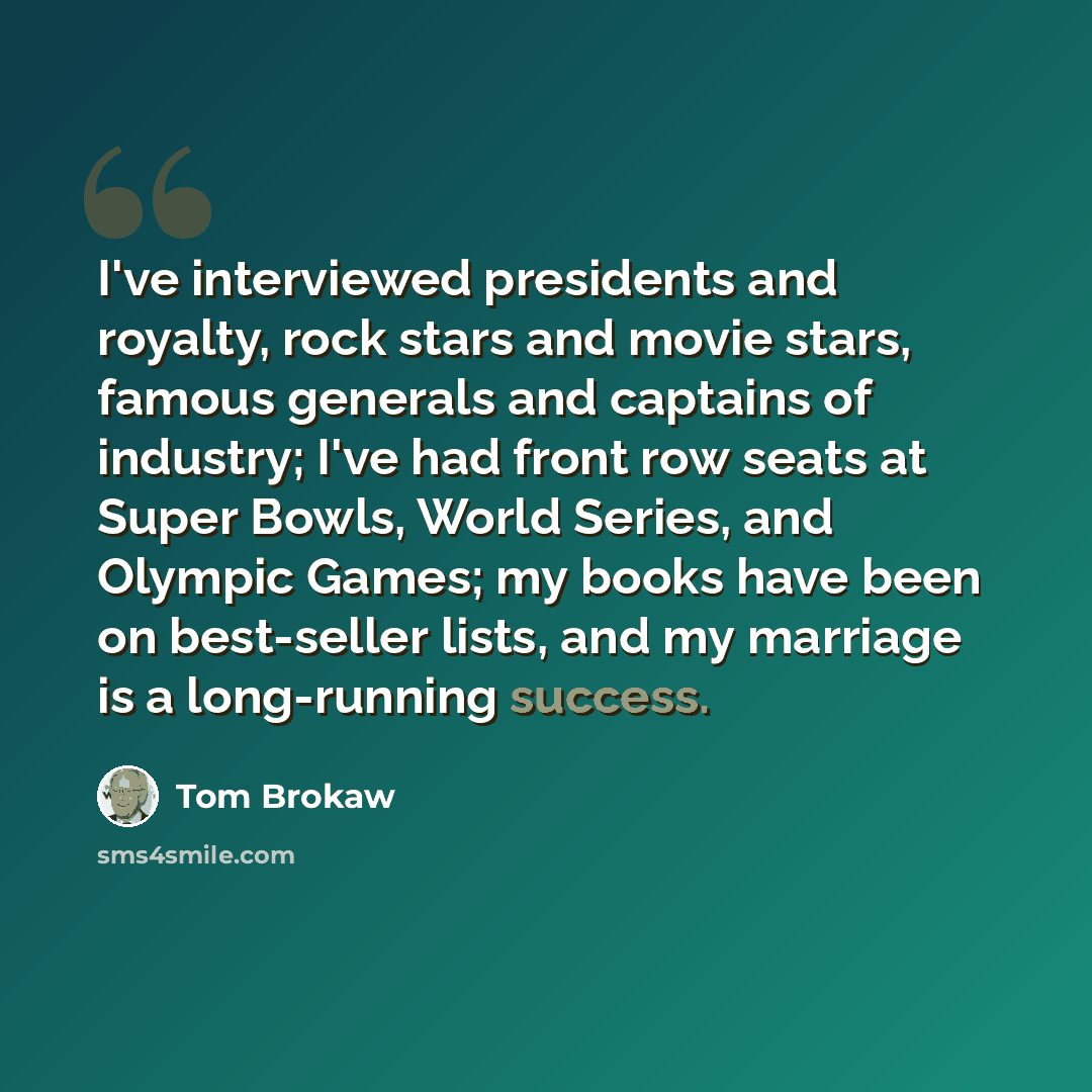 “I've interviewed presidents and royalty, rock stars and movie stars, famous generals and captains of industry; I've had front row seats at Super Bowls, World Series, and Olympic Games; my books have been on best-seller lists, and my marriage is a long-running success.” quote by Tom Brokaw