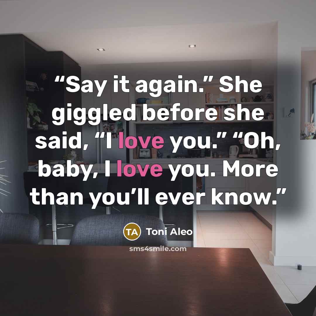“Say it again.” She giggled before she said, “I love you.” “Oh, baby, I love you. More than you’ll ever know.” quote by Toni Aleo