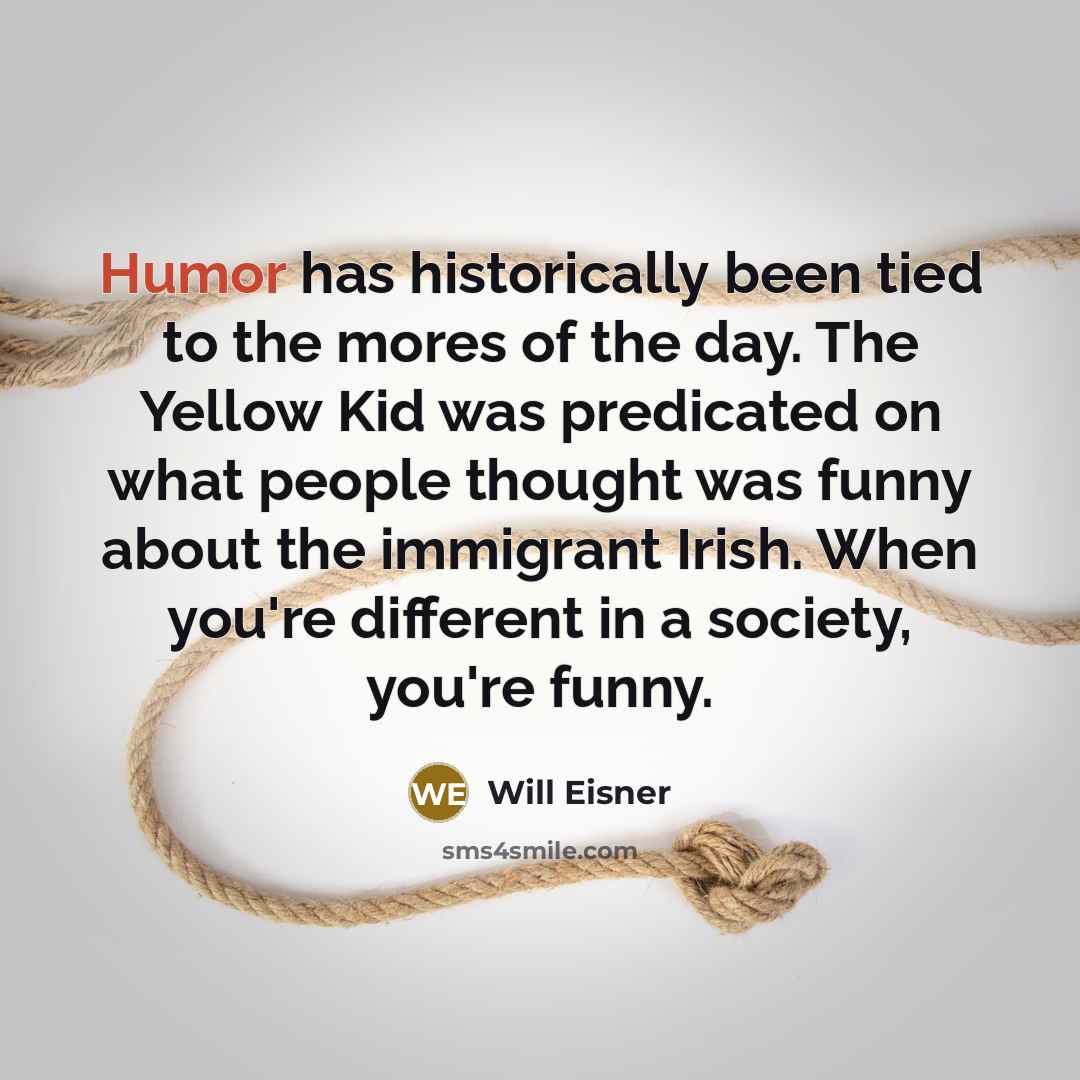 “Humor has historically been tied to the mores of the day. The Yellow Kid was predicated on what people thought was funny about the immigrant Irish. When you're different in a society, you're funny.” quote by Will Eisner