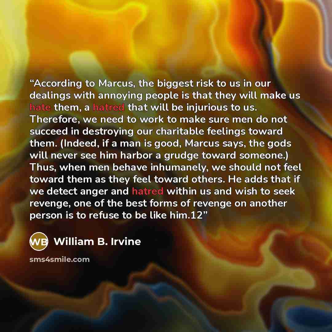 “According to Marcus, the biggest risk to us in our dealings with annoying people is that they will make us hate them, a hatred that will be injurious to us. Therefore, we need to work to make sure men do not succeed in destroying our charitable feelings toward them. (Indeed, if a man is good…” quote by William B. Irvine