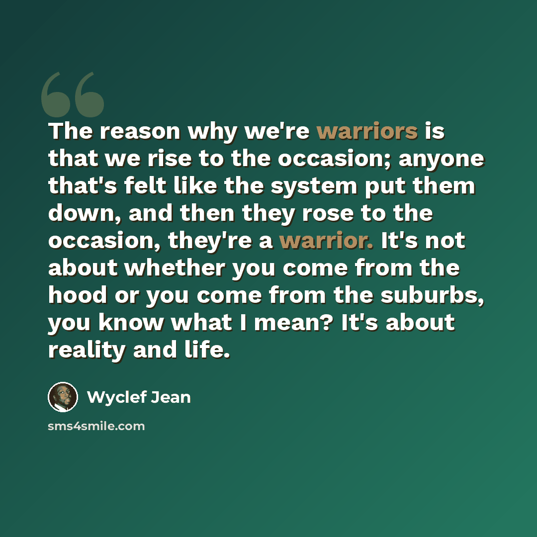 “The reason why we're warriors is that we rise to the occasion; anyone that's felt like the system put them down, and then they rose to the occasion, they're a warrior. It's not about whether you come from the hood or you come from the suburbs, you know what I mean? It's about reality and life.” quote by Wyclef Jean