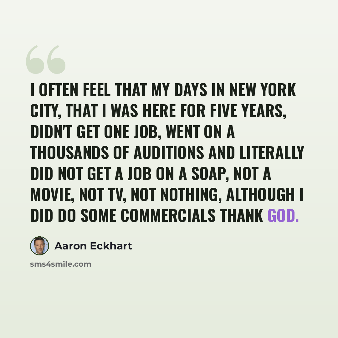 “I often feel that my days in New York City, that I was here for five years, didn't get one job, went on a thousands of auditions and literally did not get a job on a soap, not a movie, not TV, not nothing, although I did do some commercials thank God.” quote by Aaron Eckhart
