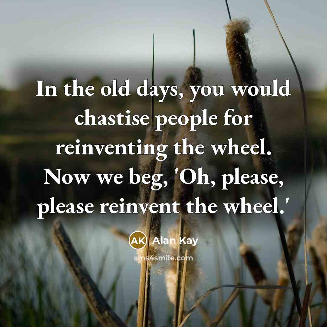 “In the old days, you would chastise people for reinventing the wheel. Now we beg, 'Oh, please, please reinvent the wheel.'” quote by Alan Kay