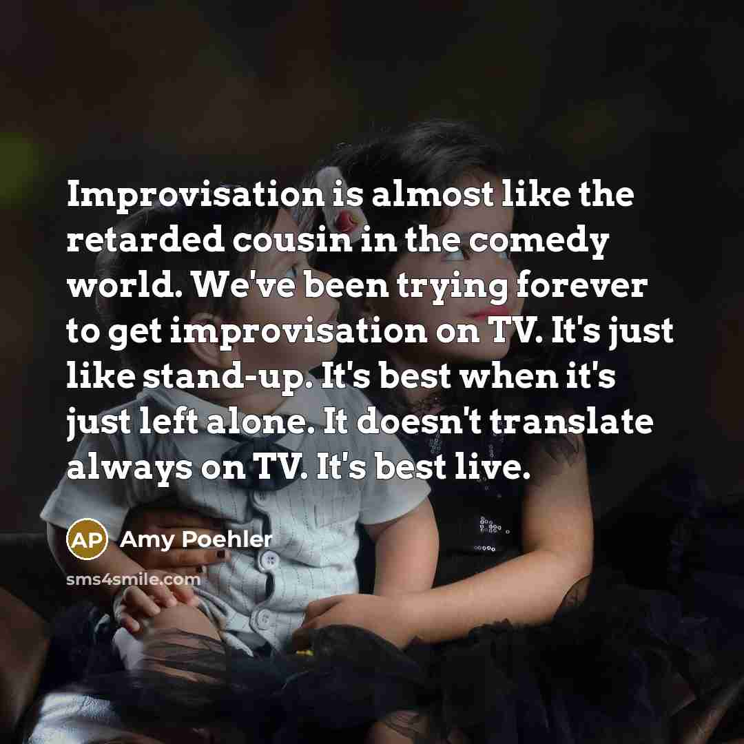 “Improvisation is almost like the retarded cousin in the comedy world. We've been trying forever to get improvisation on TV. It's just like stand-up. It's best when it's just left alone. It doesn't translate always on TV. It's best live.” quote by Amy Poehler