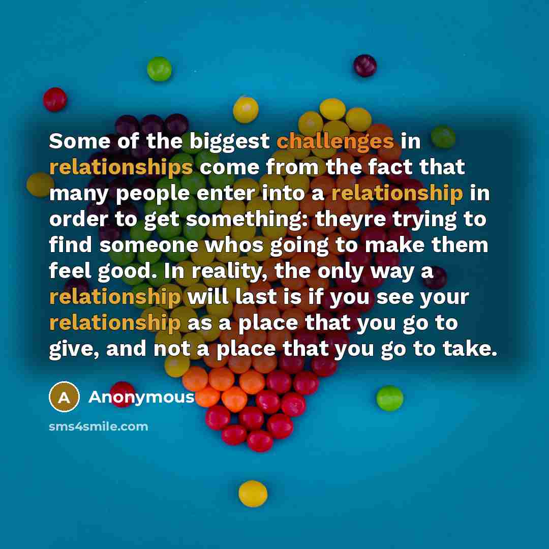 “Some of the biggest challenges in relationships come from the fact that many people enter into a relationship in order to get something: theyre trying to find someone whos going to make them feel good. In reality, the only way a relationship will last is if you see your relationship as a place…” quote by Anonymous