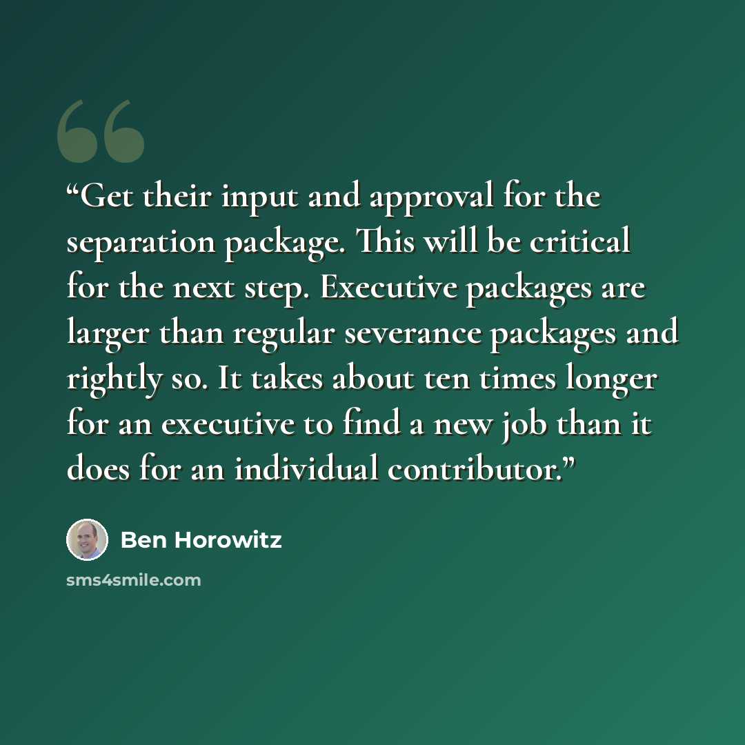 “Get their input and approval for the separation package. This will be critical for the next step. Executive packages are larger than regular severance packages and rightly so. It takes about ten times longer for an executive to find a new job than it does for an individual contributor.” quote by Ben Horowitz