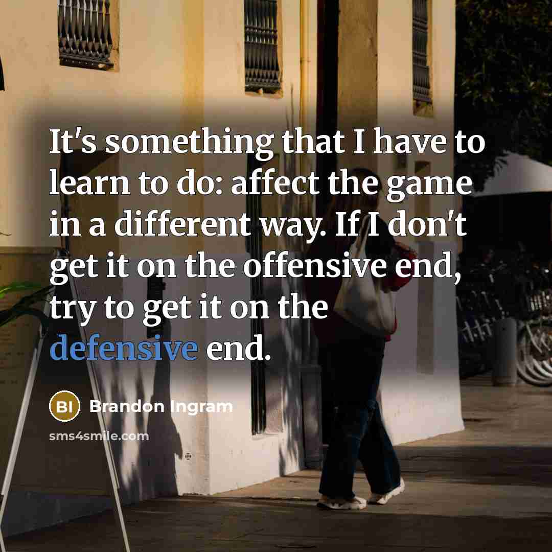 “It's something that I have to learn to do: affect the game in a different way. If I don't get it on the offensive end, try to get it on the defensive end.” quote by Brandon Ingram