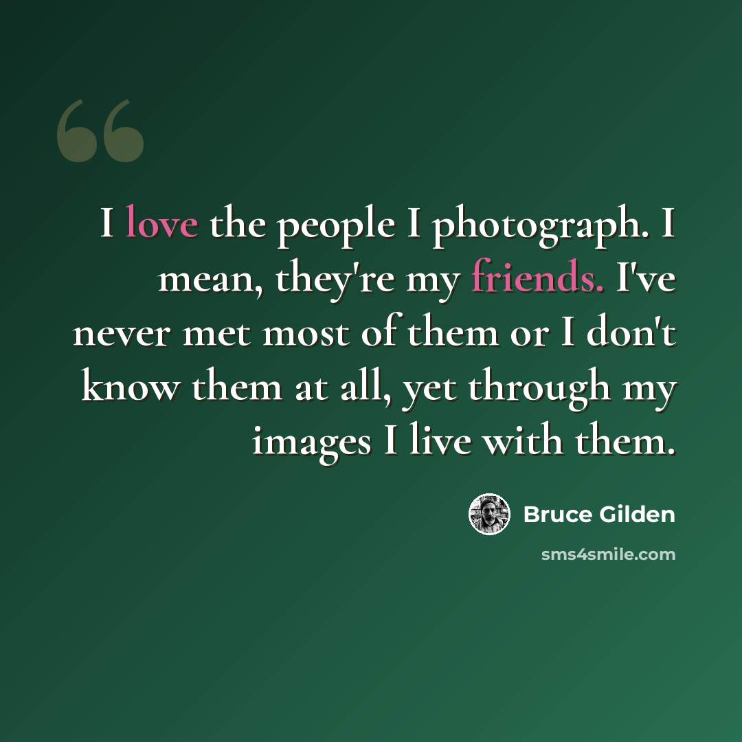 “I love the people I photograph. I mean, they're my friends. I've never met most of them or I don't know them at all, yet through my images I live with them.” quote by Bruce Gilden