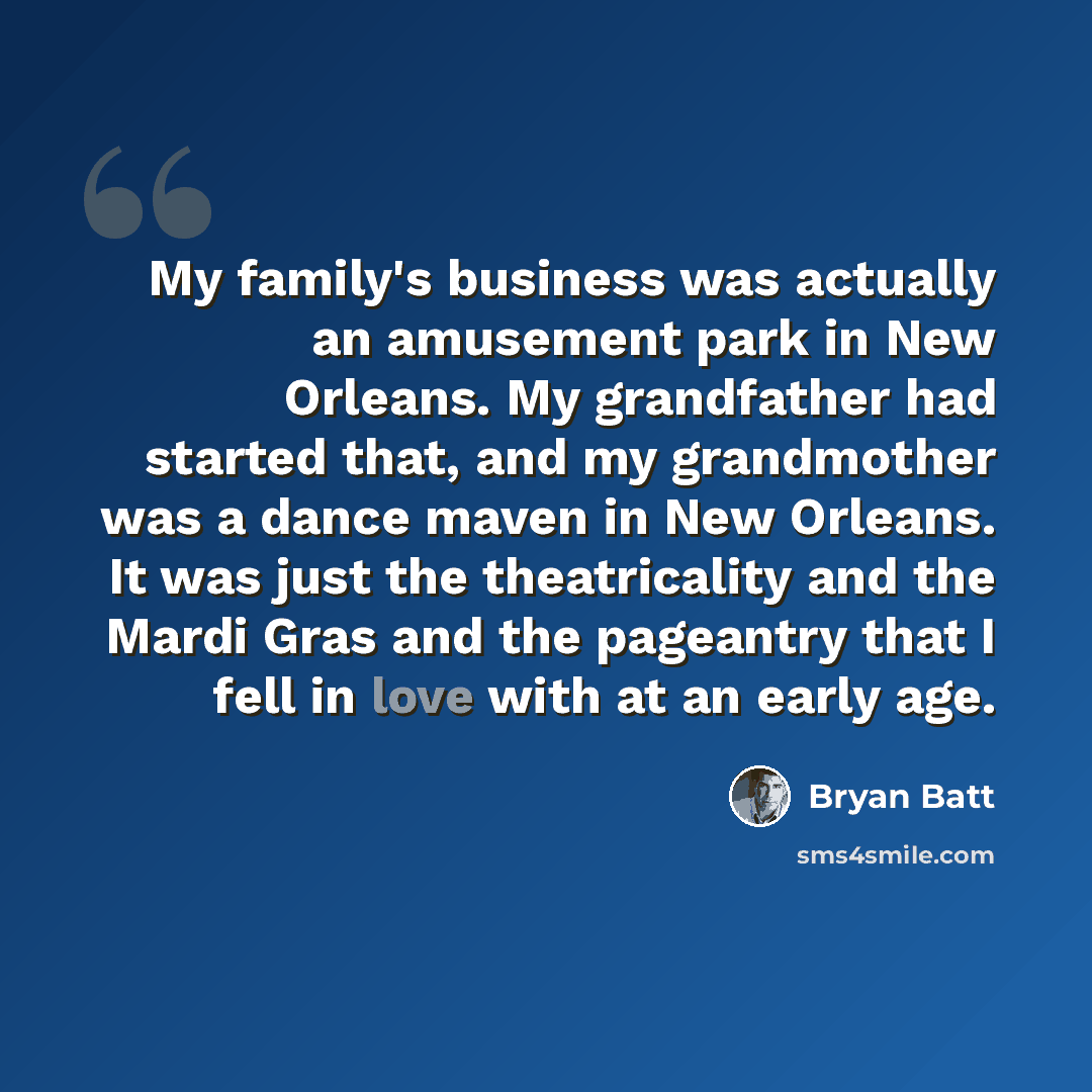 “My family's business was actually an amusement park in New Orleans. My grandfather had started that, and my grandmother was a dance maven in New Orleans. It was just the theatricality and the Mardi Gras and the pageantry that I fell in love with at an early age.” quote by Bryan Batt