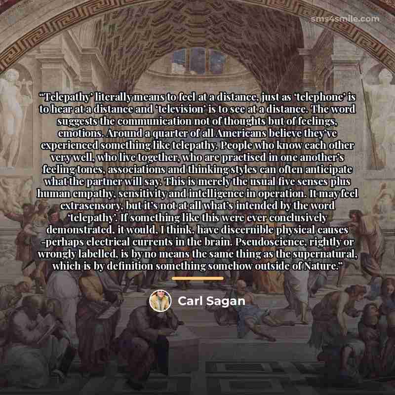“Telepathy’ literally means to feel at a distance, just as ‘telephone’ is to hear at a distance and ‘television’ is to see at a distance. The word suggests the communication not of thoughts but of feelings, emotions. Around a quarter of all Americans believe they’ve experienced something like…” quote by Carl Sagan