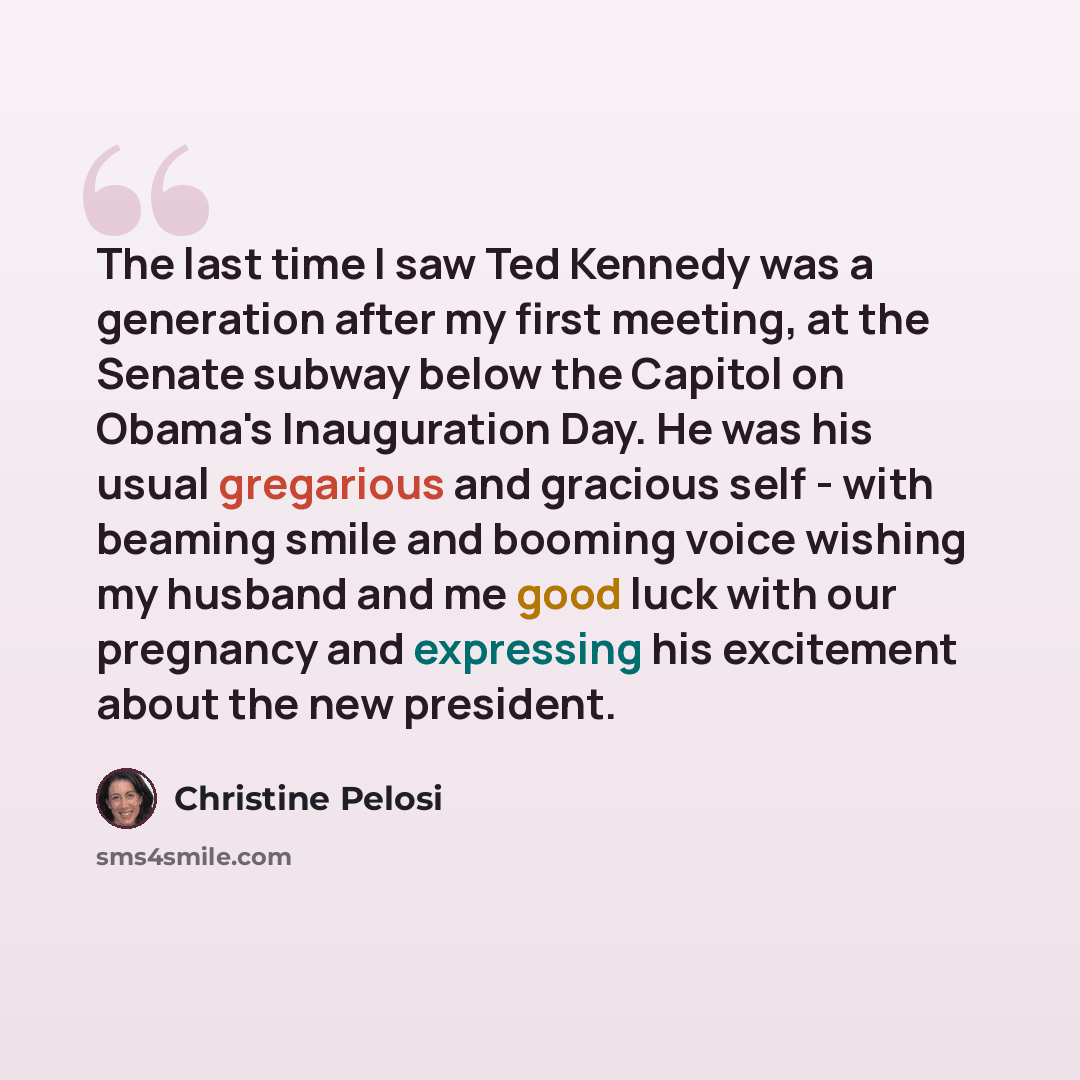 “The last time I saw Ted Kennedy was a generation after my first meeting, at the Senate subway below the Capitol on Obama's Inauguration Day. He was his usual gregarious and gracious self - with beaming smile and booming voice wishing my husband and me good luck with our pregnancy and expressing…” quote by Christine Pelosi