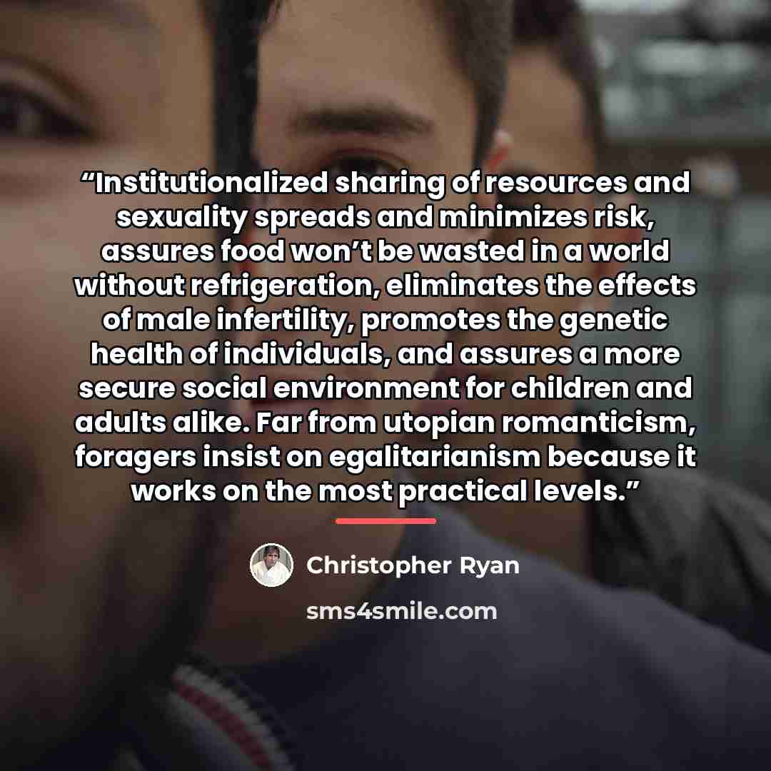 “Institutionalized sharing of resources and sexuality spreads and minimizes risk, assures food won’t be wasted in a world without refrigeration, eliminates the effects of male infertility, promotes the genetic health of individuals, and assures a more secure social environment for children and…” quote by Christopher Ryan