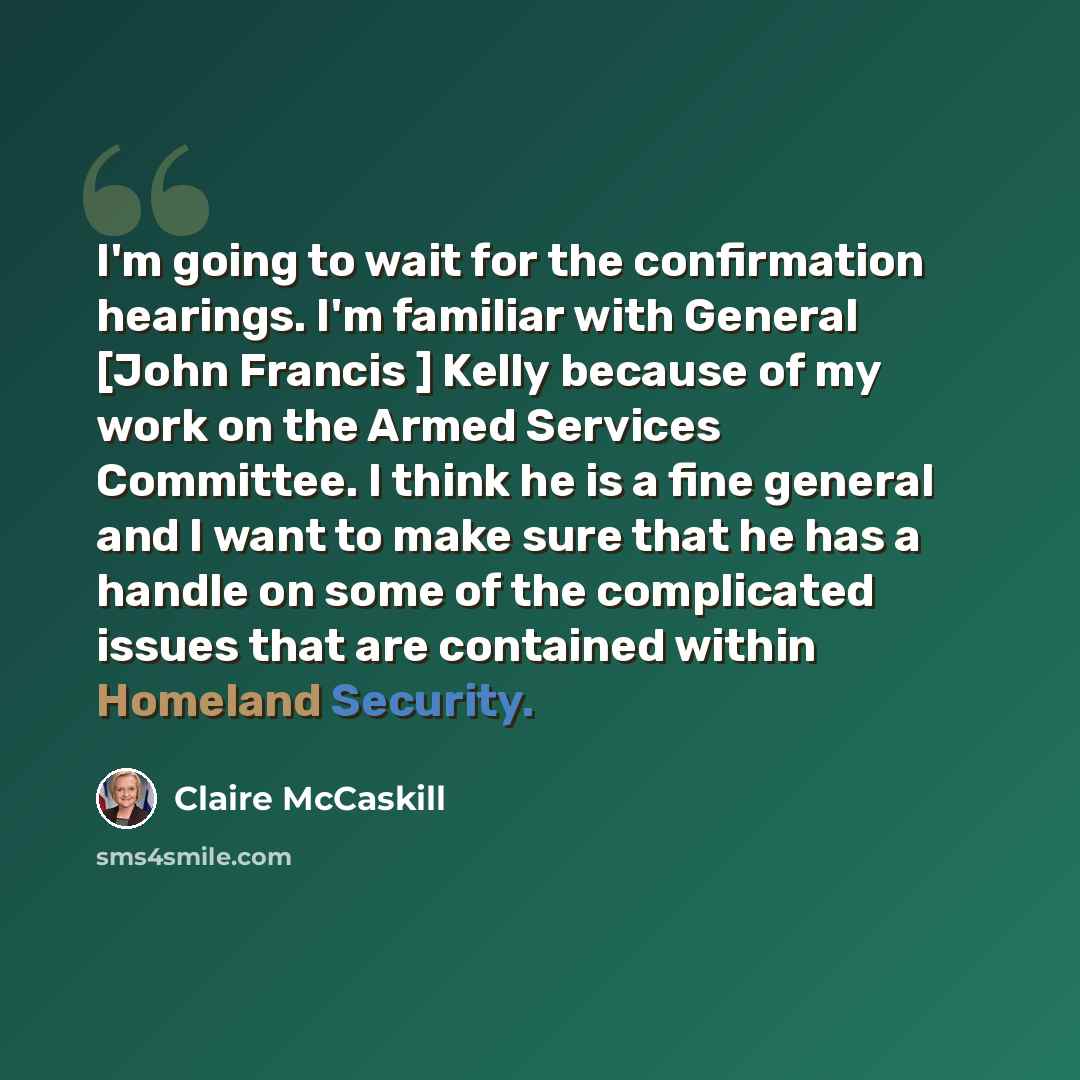 “I'm going to wait for the confirmation hearings. I'm familiar with General [John Francis ] Kelly because of my work on the Armed Services Committee. I think he is a fine general and I want to make sure that he has a handle on some of the complicated issues that are contained within Homeland…” quote by Claire McCaskill