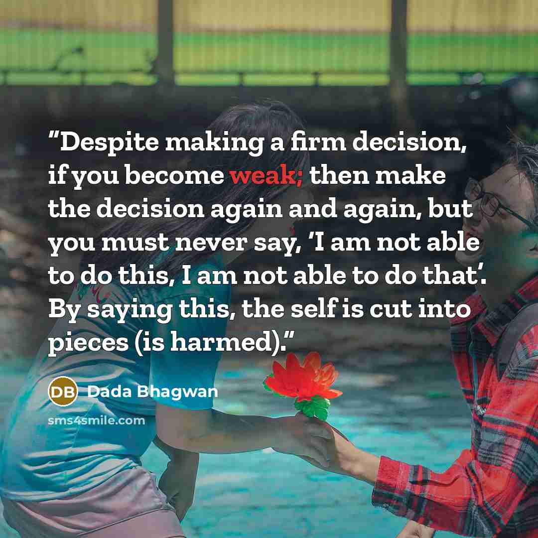 “Despite making a firm decision, if you become weak; then make the decision again and again, but you must never say, ‘I am not able to do this, I am not able to do that’. By saying this, the self is cut into pieces (is harmed).” quote by Dada Bhagwan