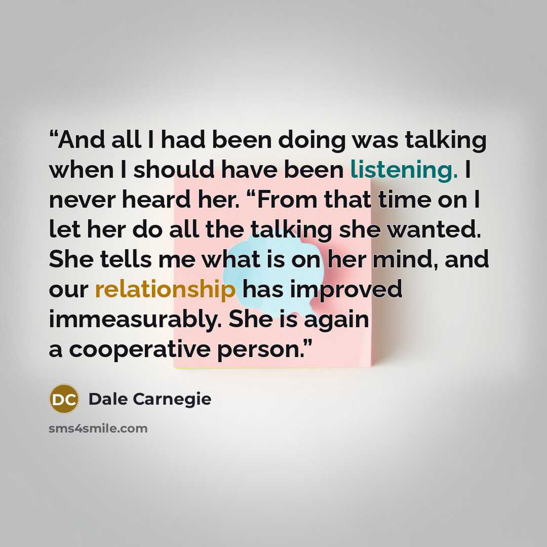 “And all I had been doing was talking when I should have been listening. I never heard her. “From that time on I let her do all the talking she wanted. She tells me what is on her mind, and our relationship has improved immeasurably. She is again a cooperative person.” quote by Dale Carnegie