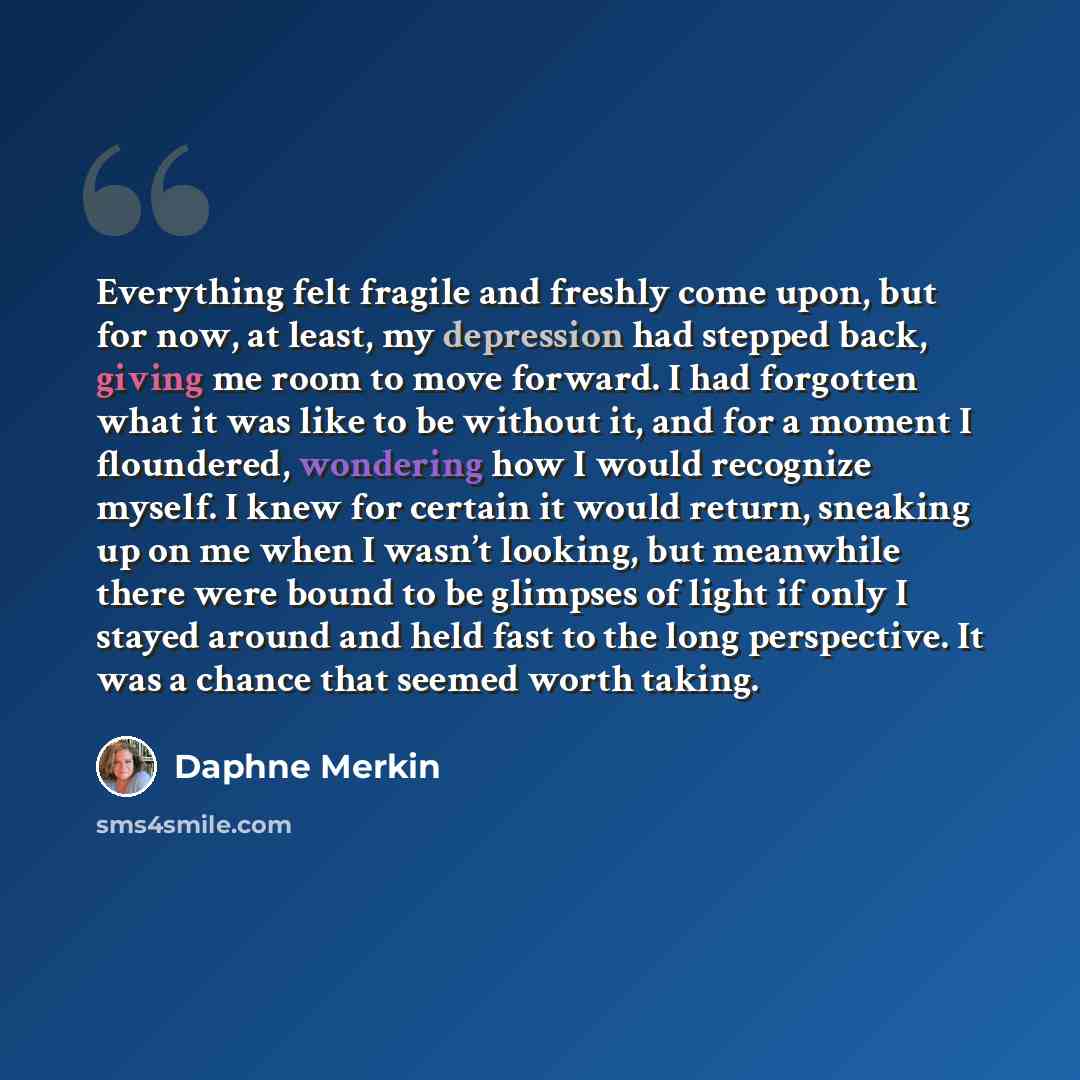 “Everything felt fragile and freshly come upon, but for now, at least, my depression had stepped back, giving me room to move forward. I had forgotten what it was like to be without it, and for a moment I floundered, wondering how I would recognize myself. I knew for certain it would return…” quote by Daphne Merkin