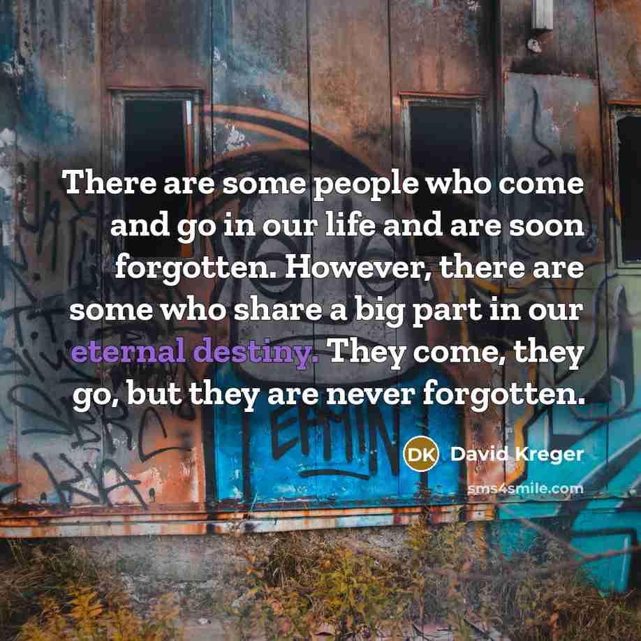 “There are some people who come and go in our life and are soon forgotten. However, there are some who share a big part in our eternal destiny. They come, they go, but they are never forgotten.” quote by David Kreger