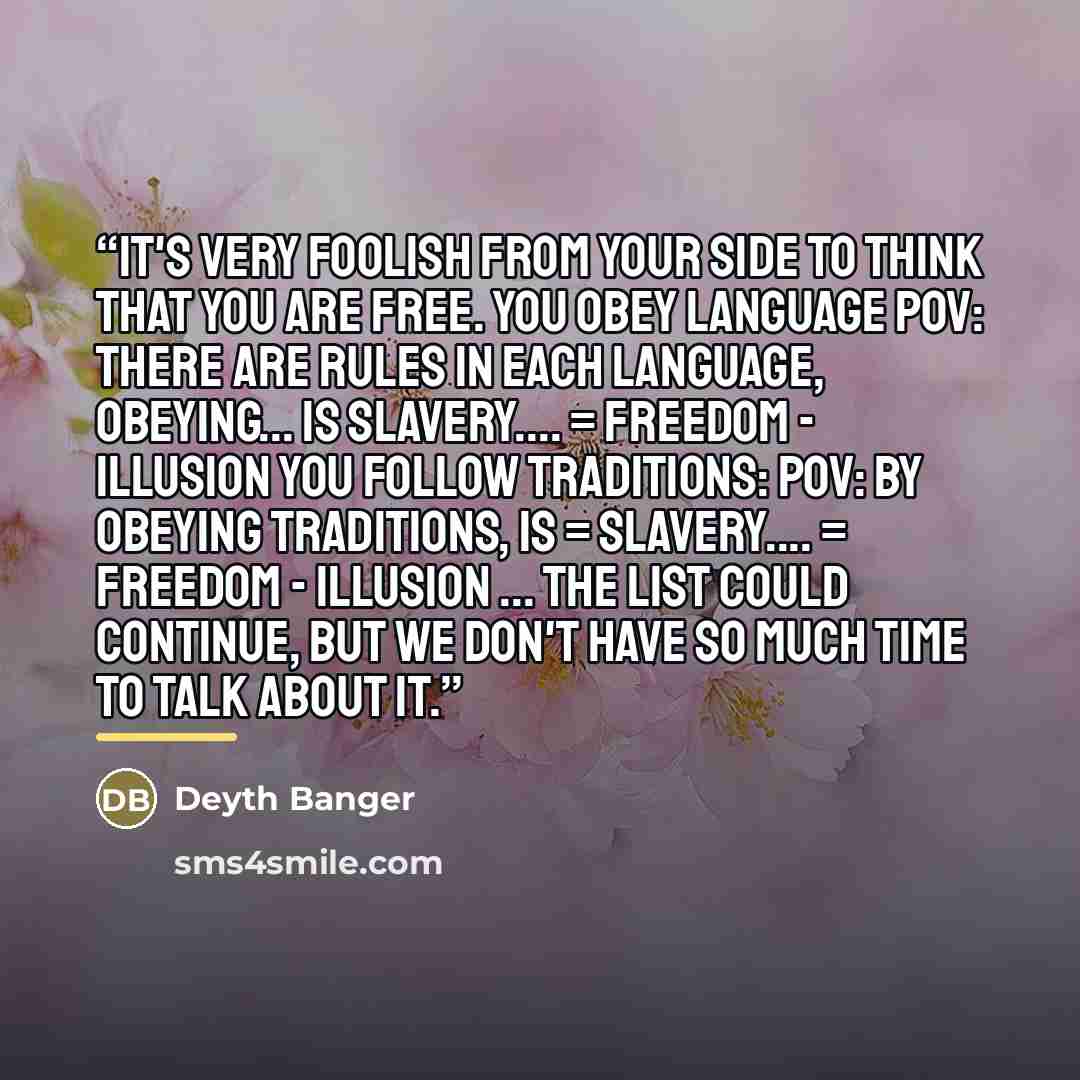 “It's very foolish from your side to think that you are free. You Obey language POV: There are rules in each language, obeying... is slavery… = FREEDOM - Illusion You follow traditions: POV: By Obeying traditions, is = slavery… = FREEDOM - Illusion ... The list could continue, but we don't have so…” quote by Deyth Banger