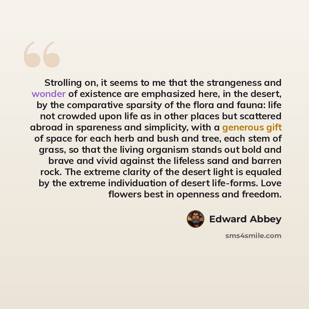 “Strolling on, it seems to me that the strangeness and wonder of existence are emphasized here, in the desert, by the comparative sparsity of the flora and fauna: life not crowded upon life as in other places but scattered abroad in spareness and simplicity, with a generous gift of space for each…” quote by Edward Abbey