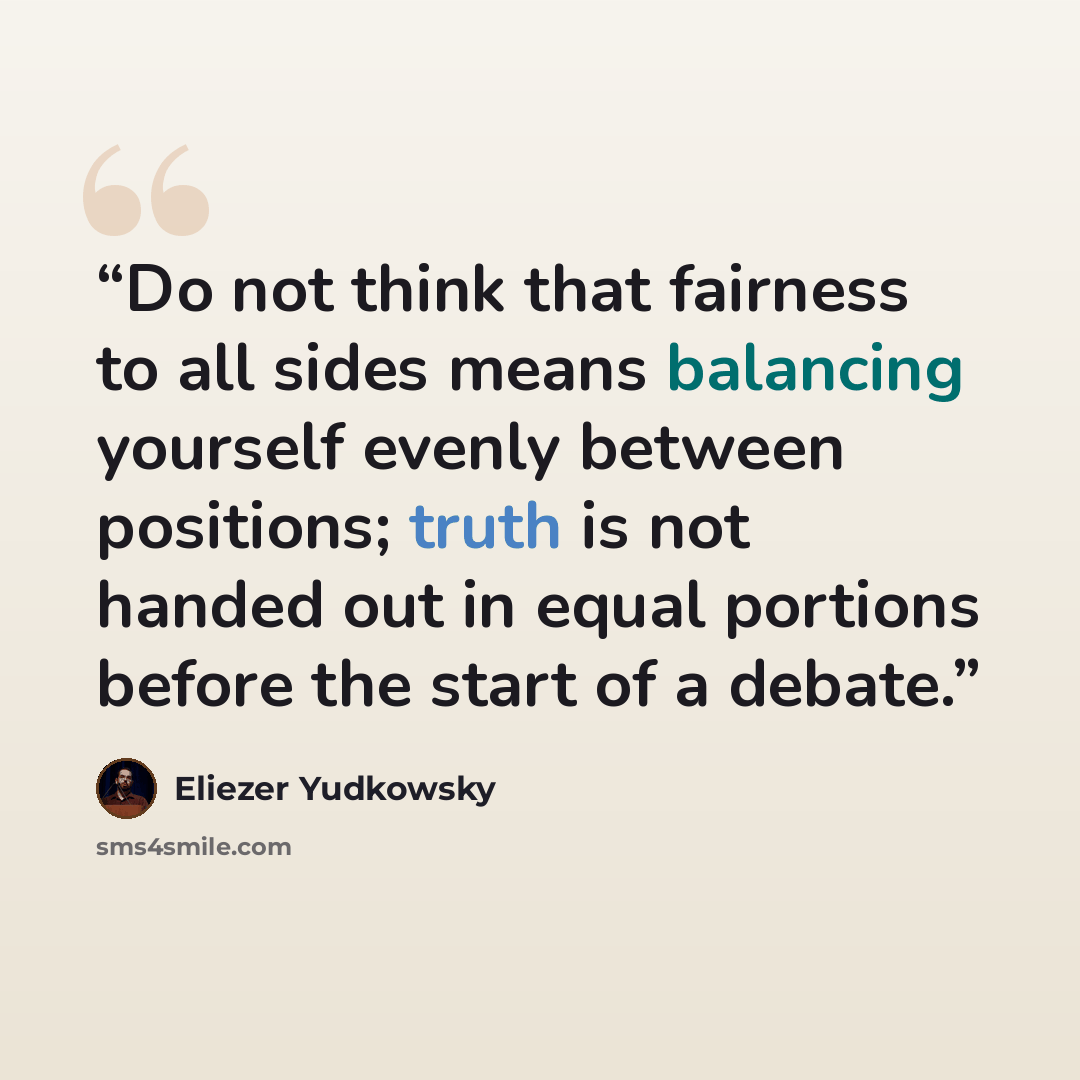 “Do not think that fairness to all sides means balancing yourself evenly between positions; truth is not handed out in equal portions before the start of a debate.” quote by Eliezer Yudkowsky