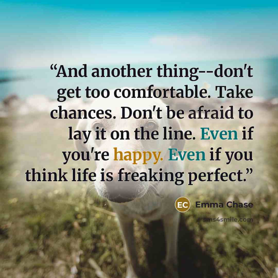 “And another thing--don't get too comfortable. Take chances. Don't be afraid to lay it on the line. Even if you're happy. Even if you think life is freaking perfect.” quote by Emma Chase