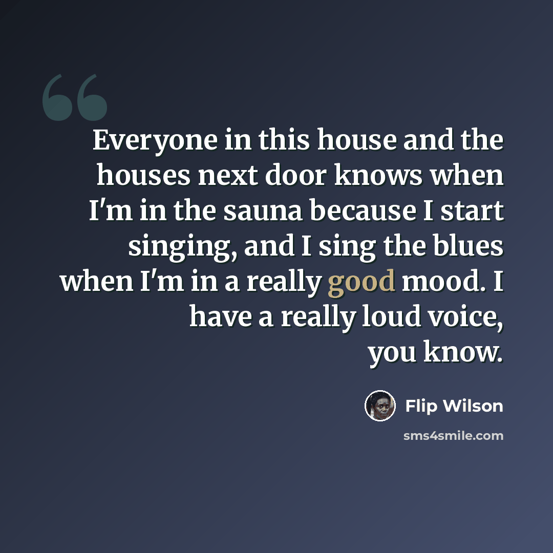 “Everyone in this house and the houses next door knows when I'm in the sauna because I start singing, and I sing the blues when I'm in a really good mood. I have a really loud voice, you know.” quote by Flip Wilson