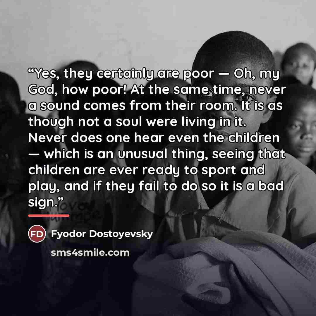 “Yes, they certainly are poor — Oh, my God, how poor! At the same time, never a sound comes from their room. It is as though not a soul were living in it. Never does one hear even the children — which is an unusual thing, seeing that children are ever ready to sport and play, and if they fail to do…” quote by Fyodor Dostoyevsky
