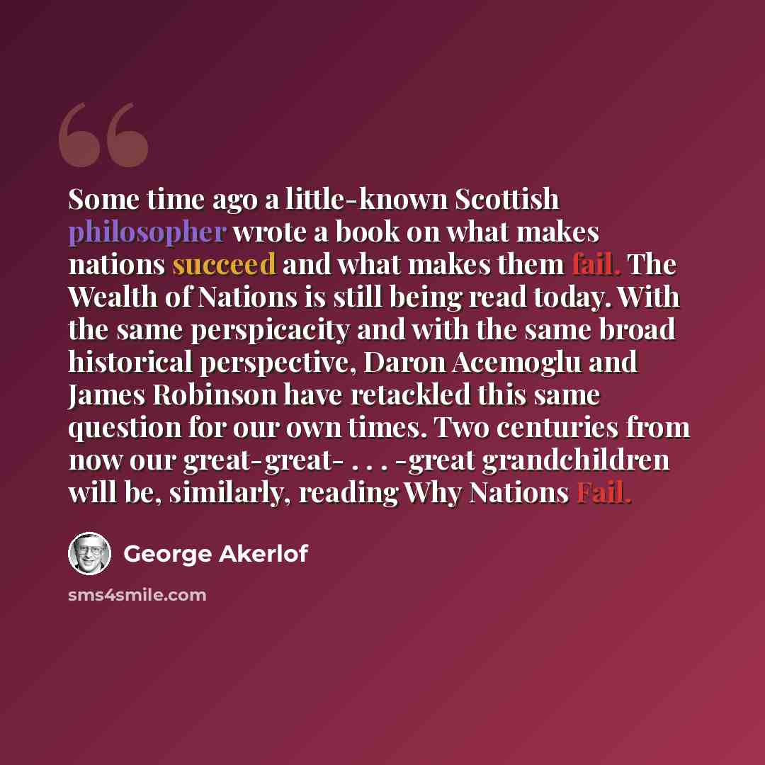 “Some time ago a little-known Scottish philosopher wrote a book on what makes nations succeed and what makes them fail. The Wealth of Nations is still being read today. With the same perspicacity and with the same broad historical perspective, Daron Acemoglu and James Robinson have retackled this…” quote by George Akerlof