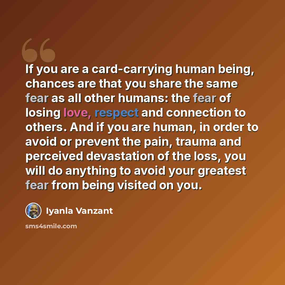 “If you are a card-carrying human being, chances are that you share the same fear as all other humans: the fear of losing love, respect and connection to others. And if you are human, in order to avoid or prevent the pain, trauma and perceived devastation of the loss, you will do anything to avoid…” quote by Iyanla Vanzant