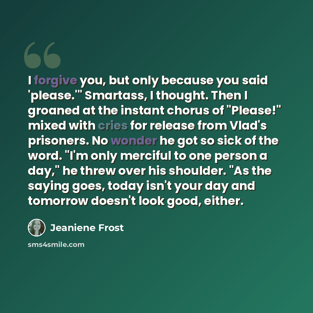 “I forgive you, but only because you said 'please.'" Smartass, I thought. Then I groaned at the instant chorus of "Please!" mixed with cries for release from Vlad's prisoners. No wonder he got so sick of the word. "I'm only merciful to one person a day," he threw over his shoulder. "As the saying…” quote by Jeaniene Frost