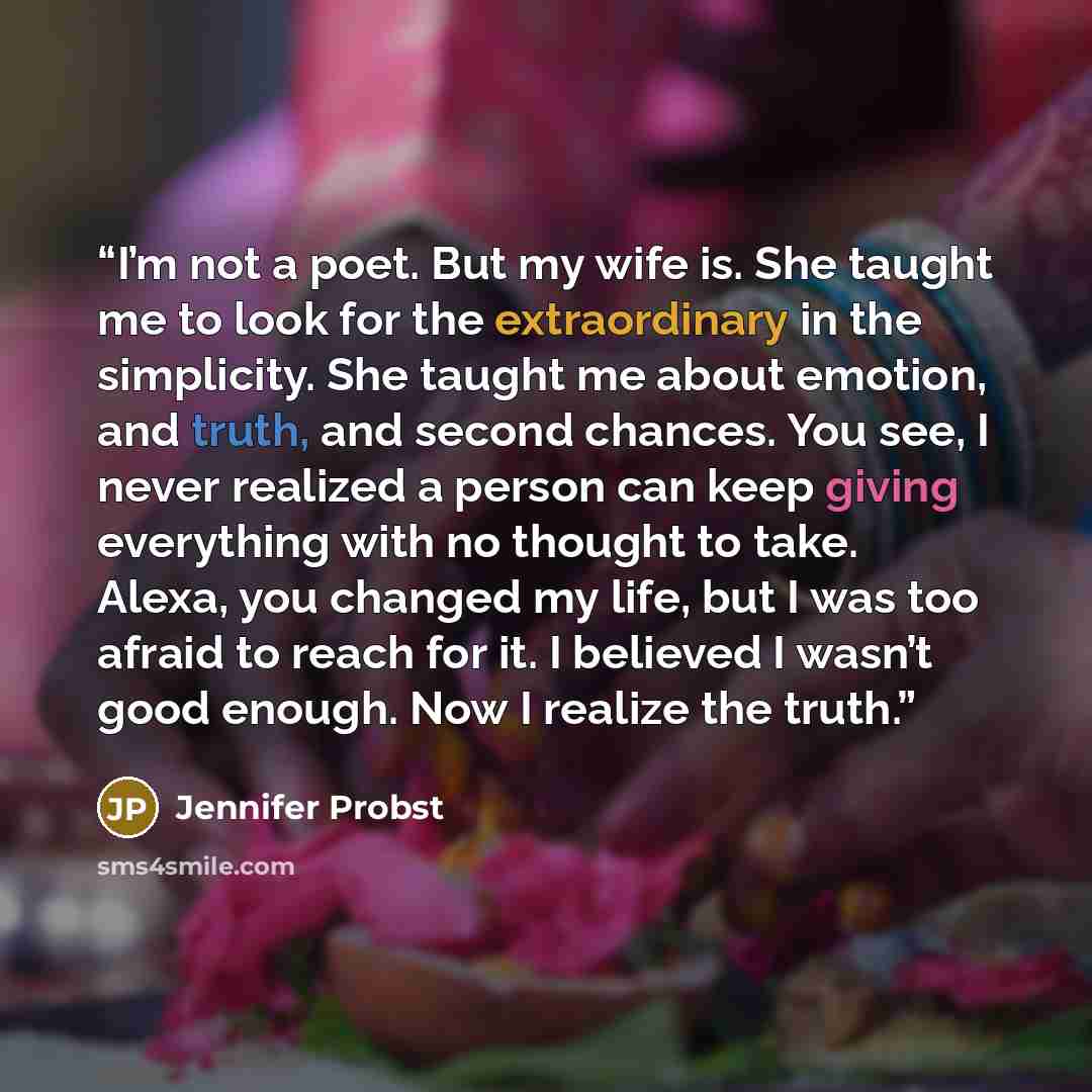 “I’m not a poet. But my wife is. She taught me to look for the extraordinary in the simplicity. She taught me about emotion, and truth, and second chances. You see, I never realized a person can keep giving everything with no thought to take. Alexa, you changed my life, but I was too afraid to…” quote by Jennifer Probst