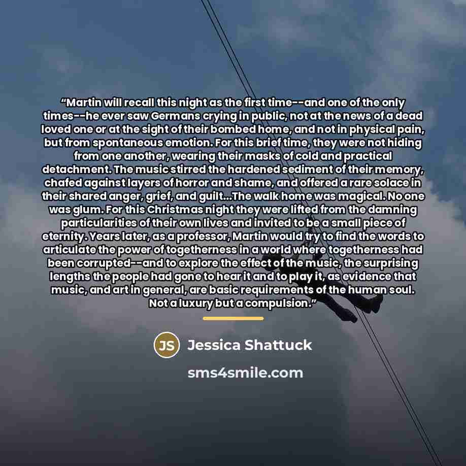 “Martin will recall this night as the first time--and one of the only times--he ever saw Germans crying in public, not at the news of a dead loved one or at the sight of their bombed home, and not in physical pain, but from spontaneous emotion. For this brief time, they were not hiding from one…” quote by Jessica Shattuck