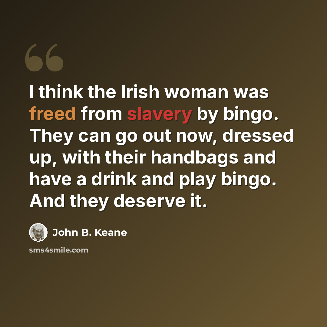 “I think the Irish woman was freed from slavery by bingo. They can go out now, dressed up, with their handbags and have a drink and play bingo. And they deserve it.” quote by John B. Keane
