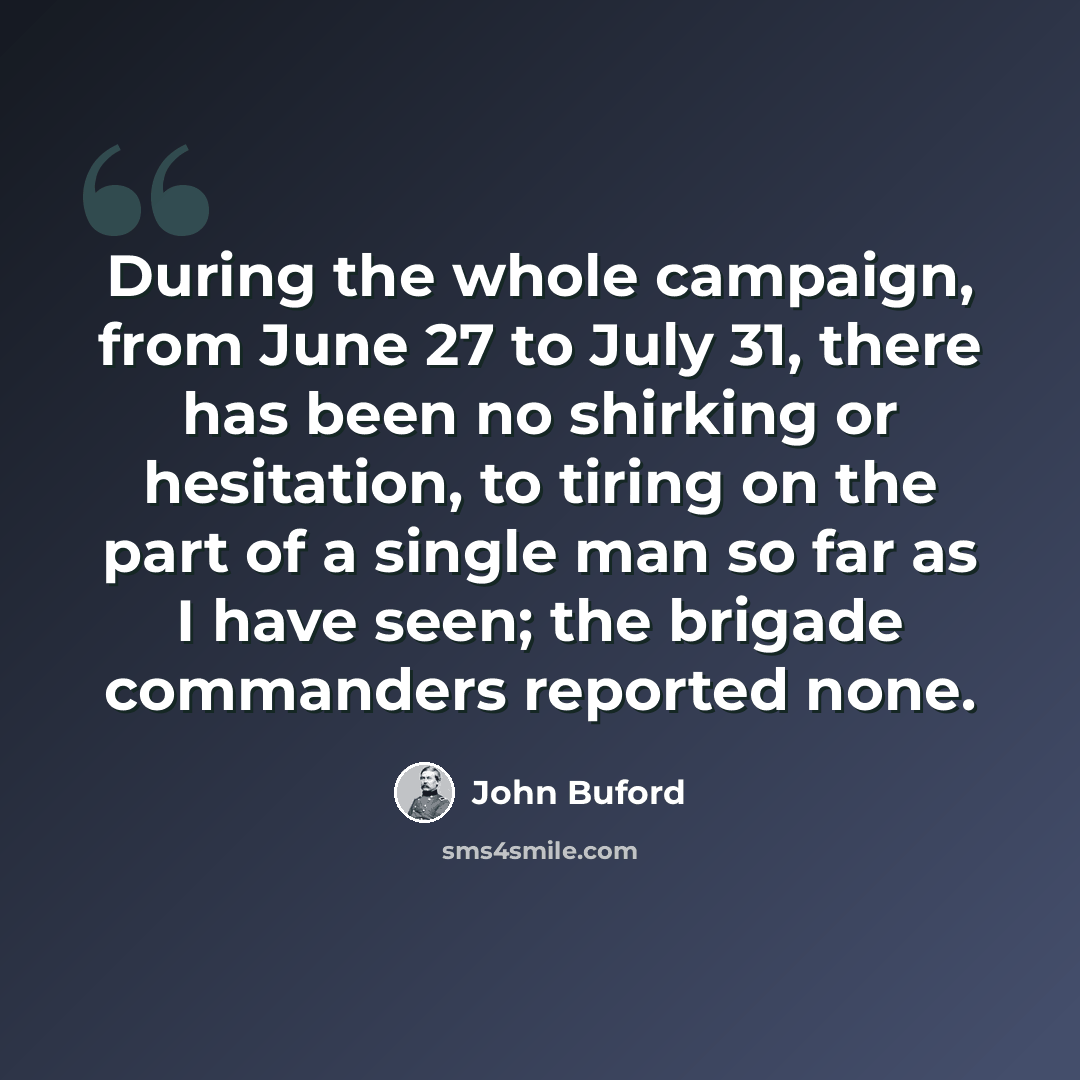 “During the whole campaign, from June 27 to July 31, there has been no shirking or hesitation, to tiring on the part of a single man so far as I have seen; the brigade commanders reported none.” quote by John Buford