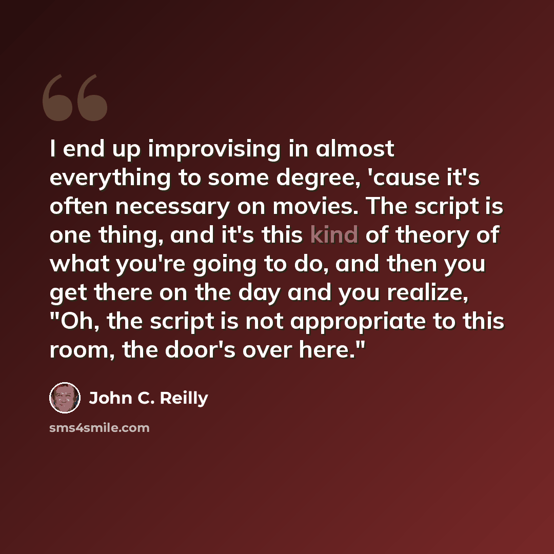 “I end up improvising in almost everything to some degree, 'cause it's often necessary on movies. The script is one thing, and it's this kind of theory of what you're going to do, and then you get there on the day and you realize, "Oh, the script is not appropriate to this room, the door's over…” quote by John C. Reilly