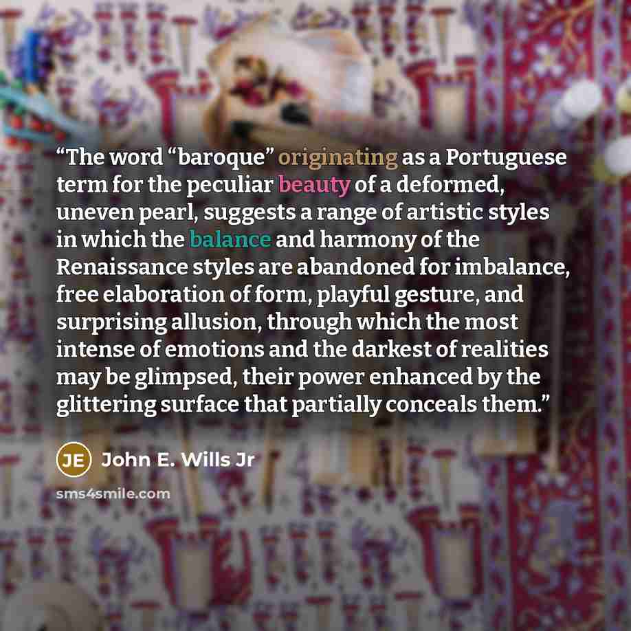 “The word “baroque” originating as a Portuguese term for the peculiar beauty of a deformed, uneven pearl, suggests a range of artistic styles in which the balance and harmony of the Renaissance styles are abandoned for imbalance, free elaboration of form, playful gesture, and surprising allusion…” quote by John E. Wills Jr