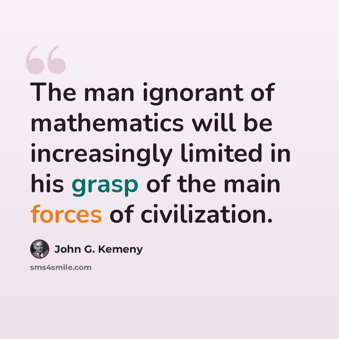 “The man ignorant of mathematics will be increasingly limited in his grasp of the main forces of civilization.” quote by John G. Kemeny