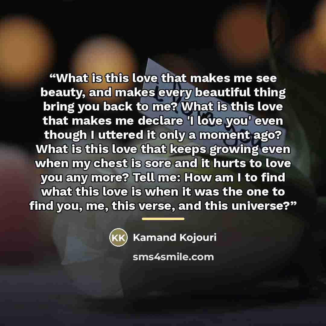 “What is this love that makes me see beauty, and makes every beautiful thing bring you back to me? What is this love that makes me declare 'I love you' even though I uttered it only a moment ago? What is this love that keeps growing even when my chest is sore and it hurts to love you any more? Tell…” quote by Kamand Kojouri