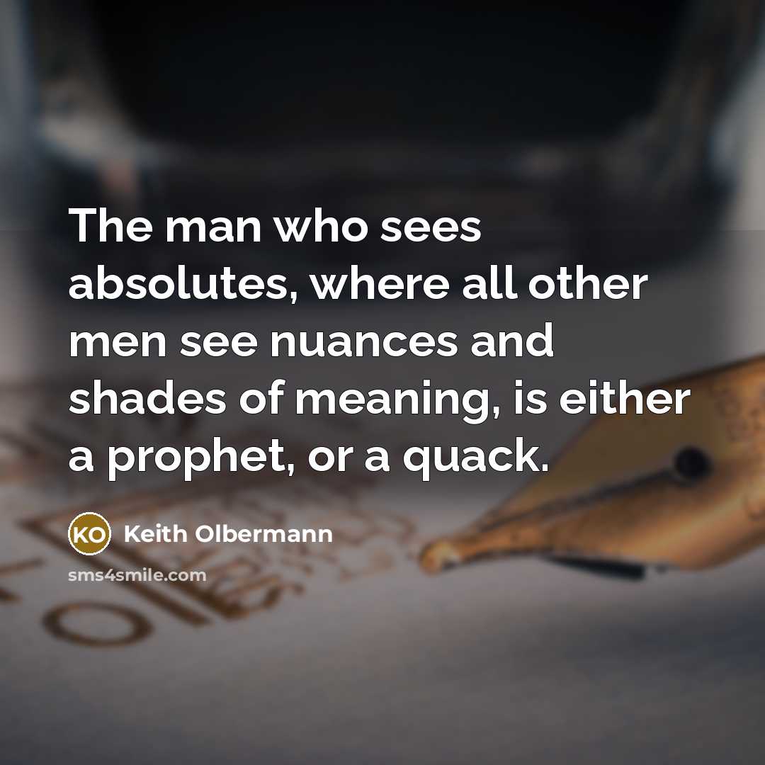 “The man who sees absolutes, where all other men see nuances and shades of meaning, is either a prophet, or a quack.” quote by Keith Olbermann
