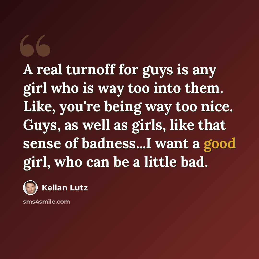 “A real turnoff for guys is any girl who is way too into them. Like, you're being way too nice. Guys, as well as girls, like that sense of badness...I want a good girl, who can be a little bad.” quote by Kellan Lutz