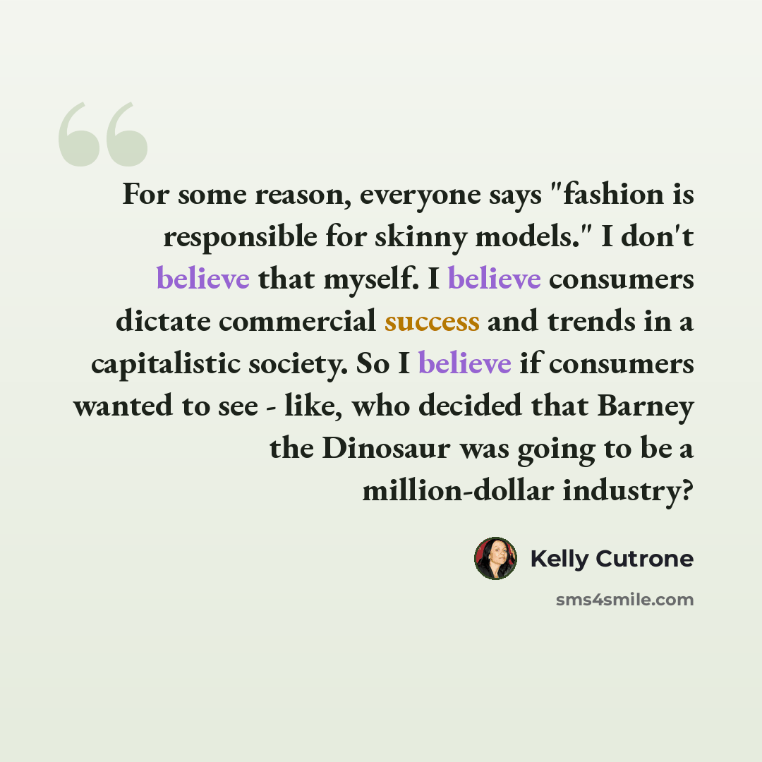 “For some reason, everyone says "fashion is responsible for skinny models." I don't believe that myself. I believe consumers dictate commercial success and trends in a capitalistic society. So I believe if consumers wanted to see - like, who decided that Barney the Dinosaur was going to be a…” quote by Kelly Cutrone