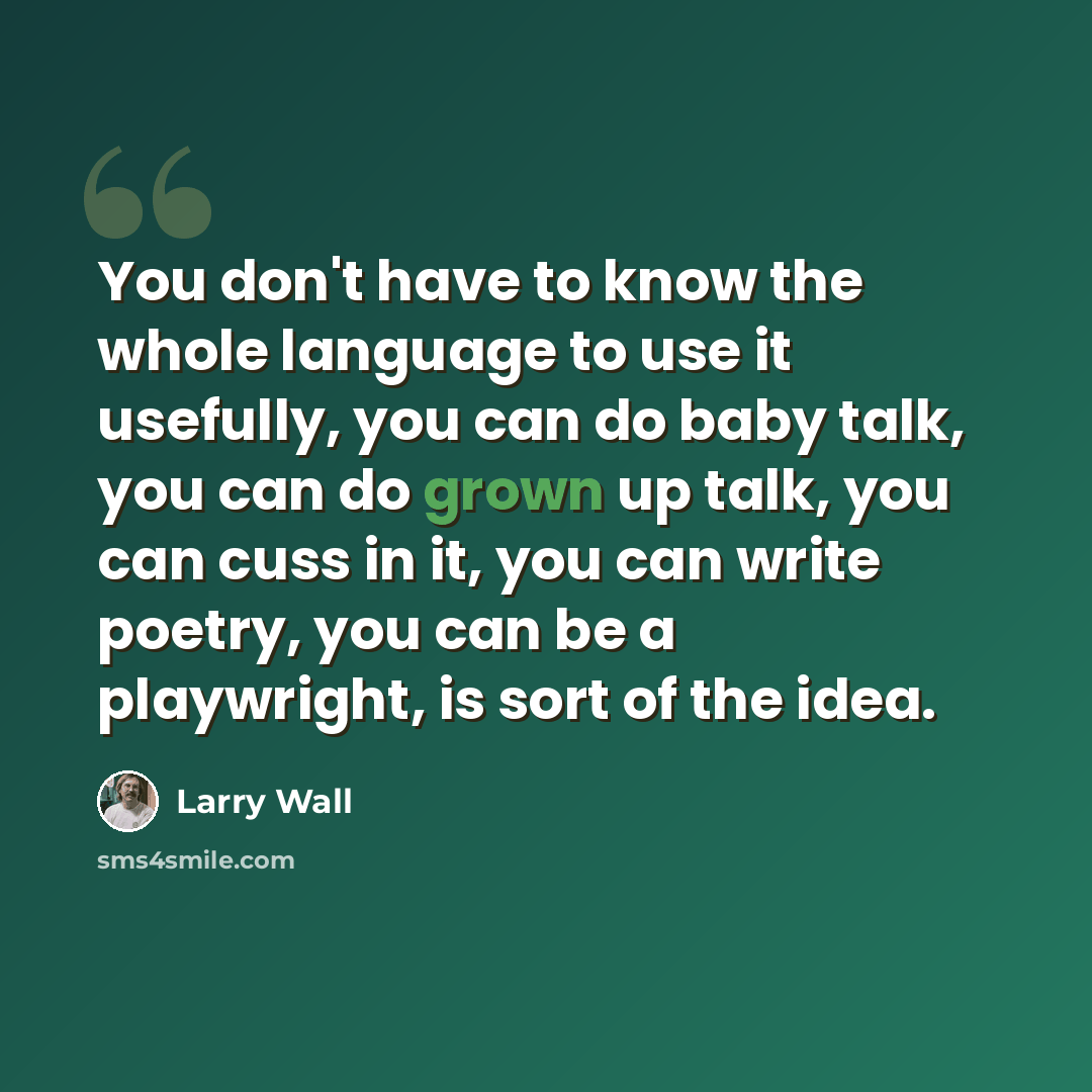 “You don't have to know the whole language to use it usefully, you can do baby talk, you can do grown up talk, you can cuss in it, you can write poetry, you can be a playwright, is sort of the idea.” quote by Larry Wall