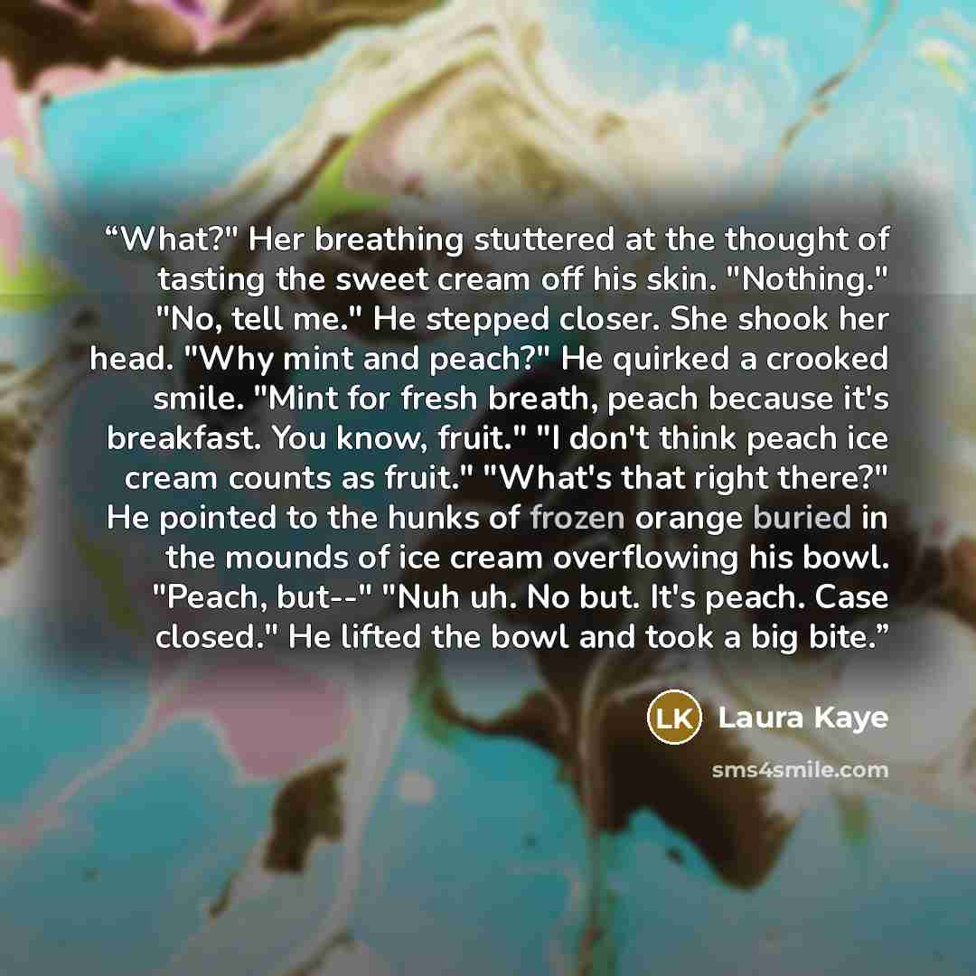 “What?" Her breathing stuttered at the thought of tasting the sweet cream off his skin. "Nothing." "No, tell me." He stepped closer. She shook her head. "Why mint and peach?" He quirked a crooked smile. "Mint for fresh breath, peach because it's breakfast. You know, fruit." "I don't think peach ice…” quote by Laura Kaye
