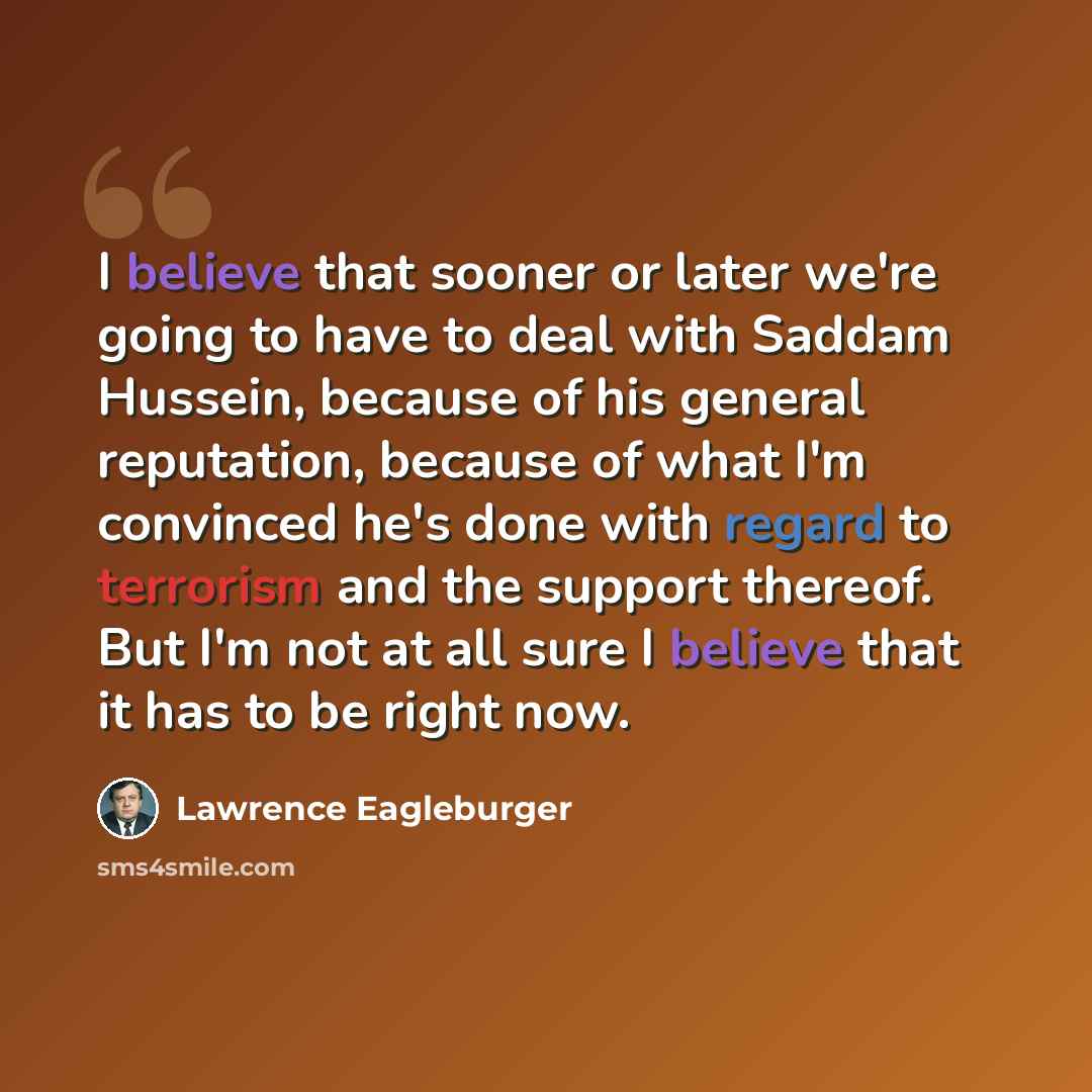 “I believe that sooner or later we're going to have to deal with Saddam Hussein, because of his general reputation, because of what I'm convinced he's done with regard to terrorism and the support thereof. But I'm not at all sure I believe that it has to be right now.” quote by Lawrence Eagleburger