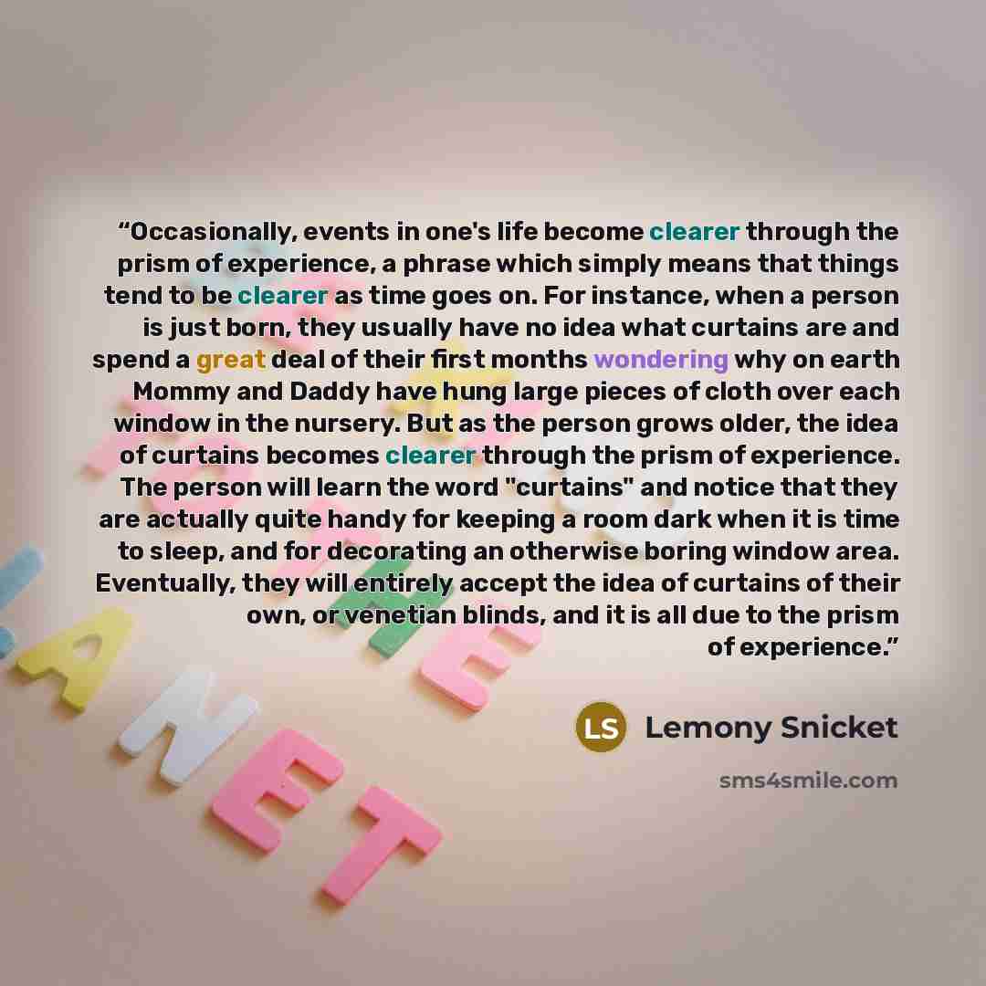 “Occasionally, events in one's life become clearer through the prism of experience, a phrase which simply means that things tend to be clearer as time goes on. For instance, when a person is just born, they usually have no idea what curtains are and spend a great deal of their first months…” quote by Lemony Snicket