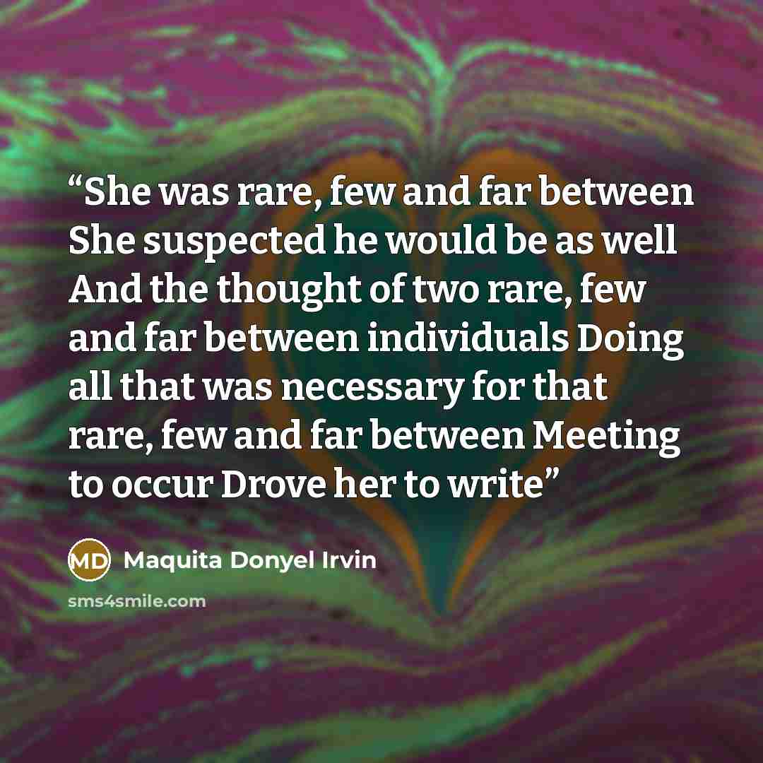 “She was rare, few and far between She suspected he would be as well And the thought of two rare, few and far between individuals Doing all that was necessary for that rare, few and far between Meeting to occur Drove her to write” quote by Maquita Donyel Irvin