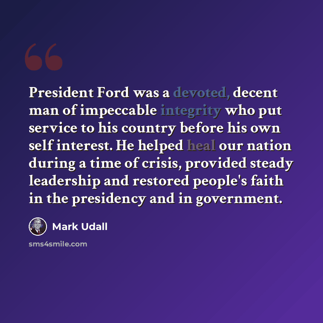 “President Ford was a devoted, decent man of impeccable integrity who put service to his country before his own self interest. He helped heal our nation during a time of crisis, provided steady leadership and restored people's faith in the presidency and in government.” quote by Mark Udall